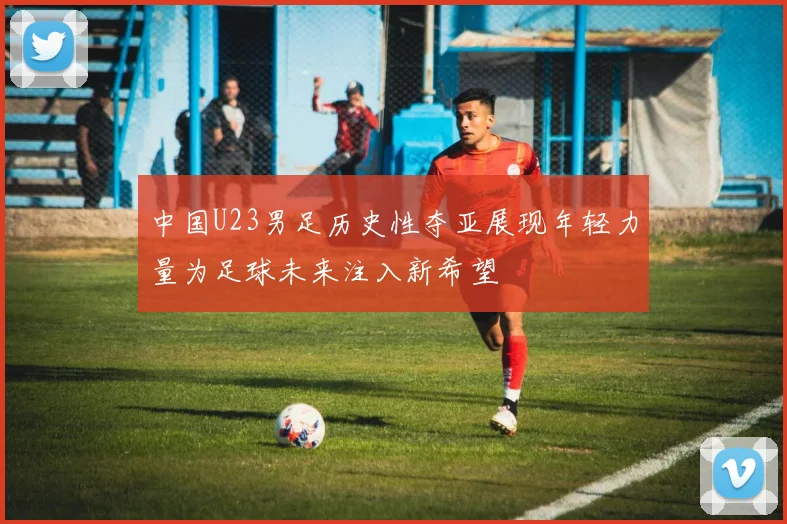 中国U23男足历史性夺亚展现年轻力量为足球未来注入新希望