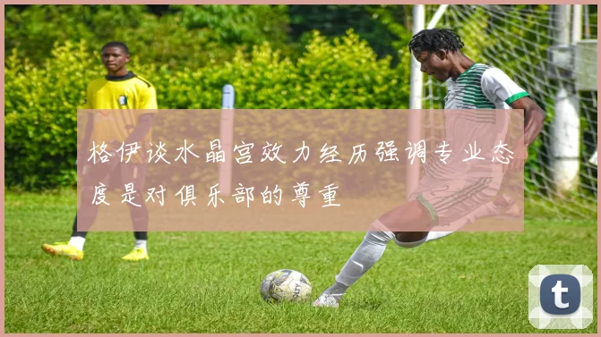 格伊谈水晶宫效力经历强调专业态度是对俱乐部的尊重