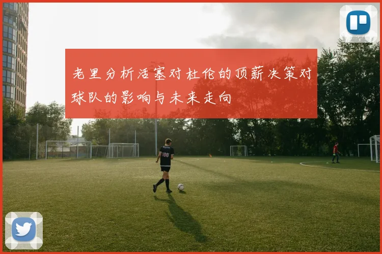 老里分析活塞对杜伦的顶薪决策对球队的影响与未来走向
