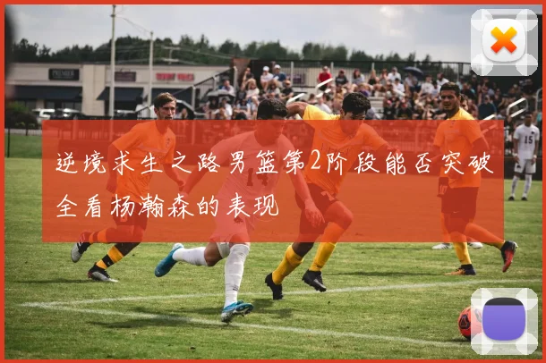 逆境求生之路男篮第2阶段能否突破全看杨瀚森的表现