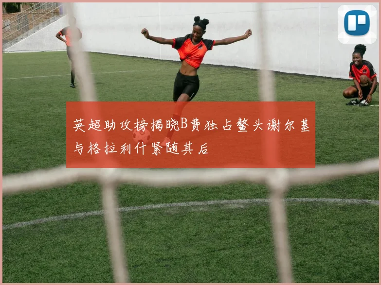 英超助攻榜揭晓B费独占鳌头谢尔基与格拉利什紧随其后