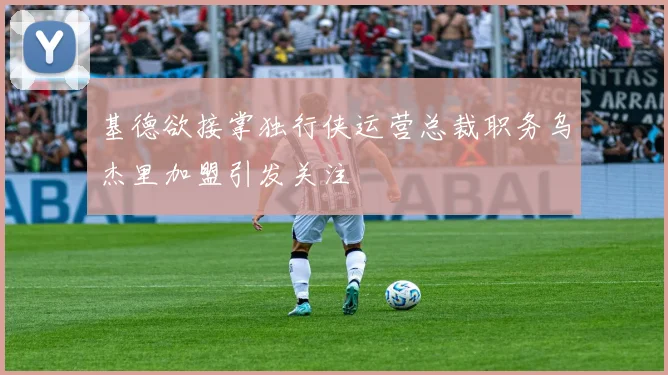 基德欲接掌独行侠运营总裁职务乌杰里加盟引发关注