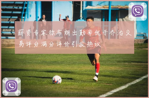 薪资专家称布朗出勤率优于乔治交易评分满分评价引发热议