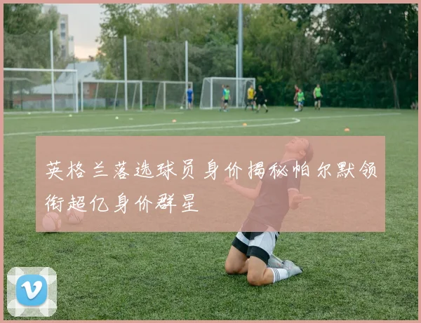 英格兰落选球员身价揭秘帕尔默领衔超亿身价群星