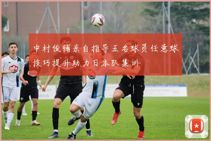 中村俊辅亲自指导五名球员任意球技巧提升助力日本队集训