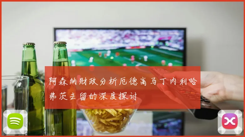 阿森纳财政分析厄德高马丁内利哈弗茨去留的深度探讨