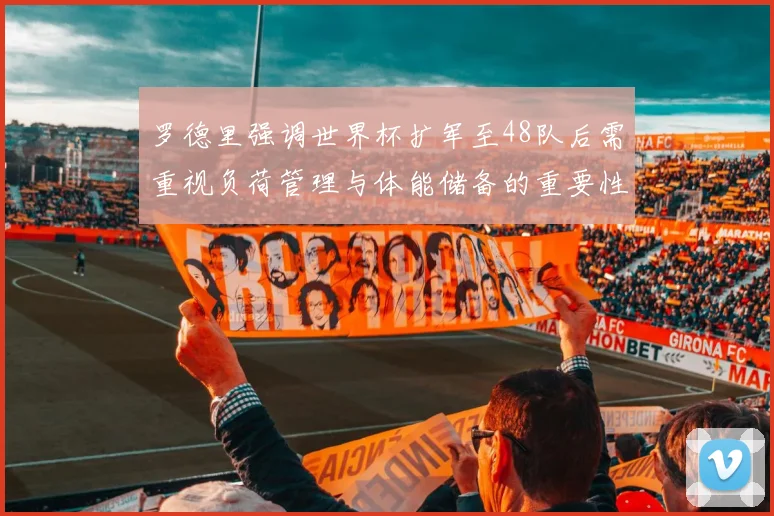 罗德里强调世界杯扩军至48队后需重视负荷管理与体能储备的重要性