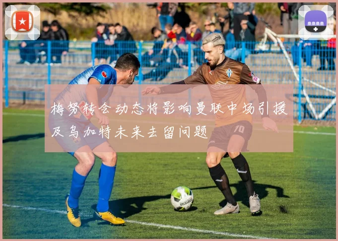 梅努转会动态将影响曼联中场引援及乌加特未来去留问题