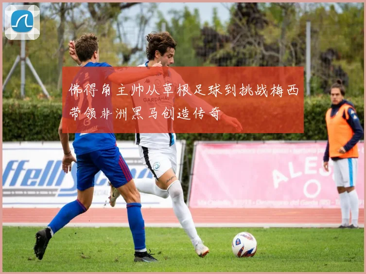 佛得角主帅从草根足球到挑战梅西带领非洲黑马创造传奇