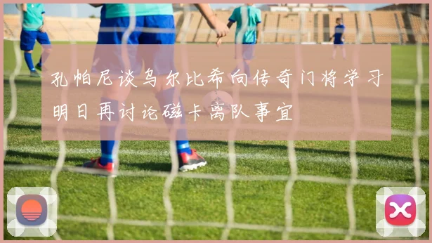 孔帕尼谈乌尔比希向传奇门将学习明日再讨论磁卡离队事宜