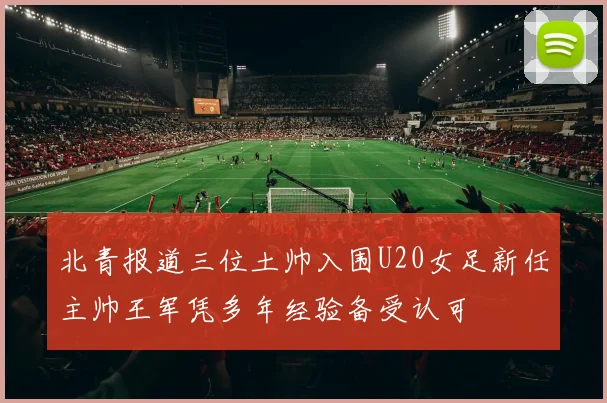 北青报道三位土帅入围U20女足新任主帅王军凭多年经验备受认可