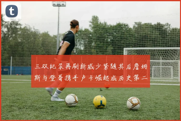 三双纪录再刷新威少紧随其后詹姆斯与登哥携手卢卡崛起成历史第二