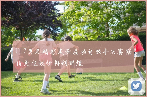U17男足精彩表现成功晋级半决赛期待更佳战绩再创辉煌