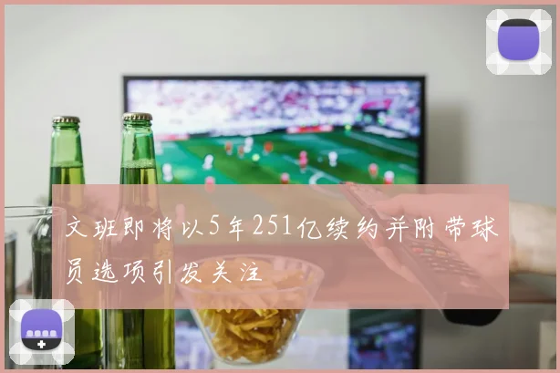 文班即将以5年251亿续约并附带球员选项引发关注