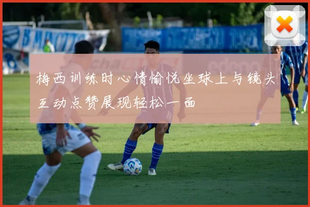 梅西训练时心情愉悦坐球上与镜头互动点赞展现轻松一面