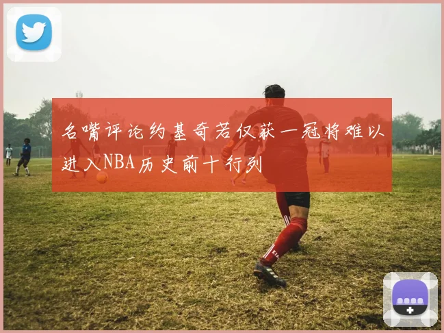 名嘴评论约基奇若仅获一冠将难以进入NBA历史前十行列